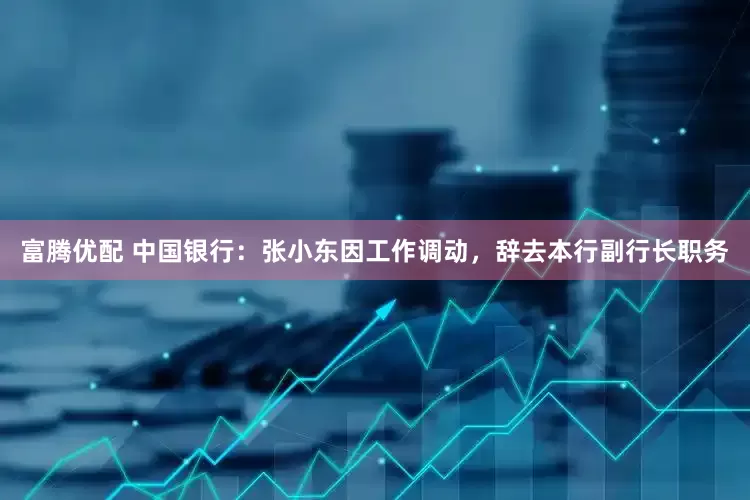 富腾优配 中国银行：张小东因工作调动，辞去本行副行长职务
