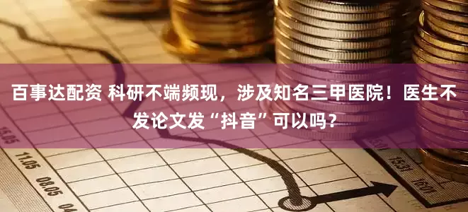 百事达配资 科研不端频现，涉及知名三甲医院！医生不发论文发“抖音”可以吗？