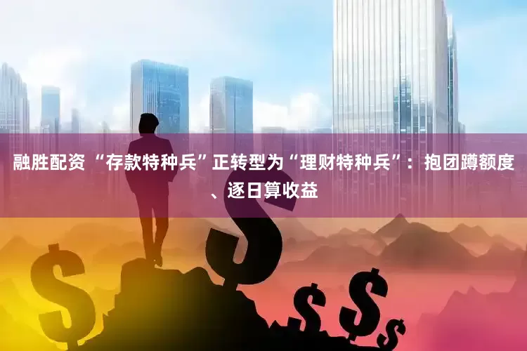 融胜配资 “存款特种兵”正转型为“理财特种兵”：抱团蹲额度、逐日算收益