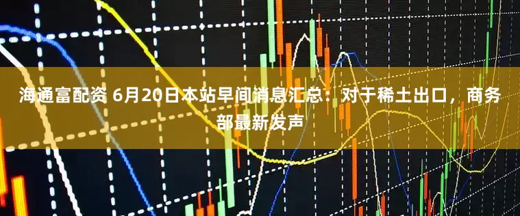 海通富配资 6月20日本站早间消息汇总：对于稀土出口，商务部最新发声