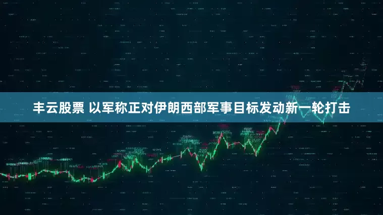 丰云股票 以军称正对伊朗西部军事目标发动新一轮打击