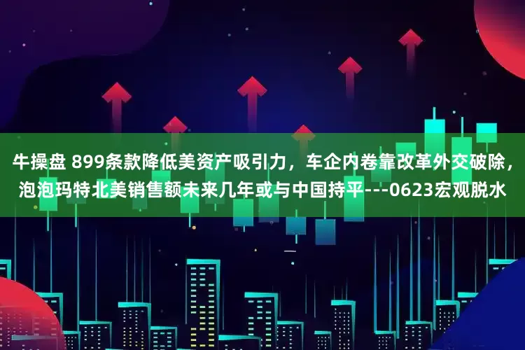 牛操盘 899条款降低美资产吸引力，车企内卷靠改革外交破除，泡泡玛特北美销售额未来几年或与中国持平---0623宏观脱水