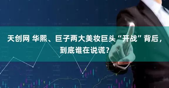 天创网 华熙、巨子两大美妆巨头“开战”背后，到底谁在说谎？