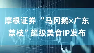 摩根证券 “马冈鹅×广东荔枝”超级美食IP发布
