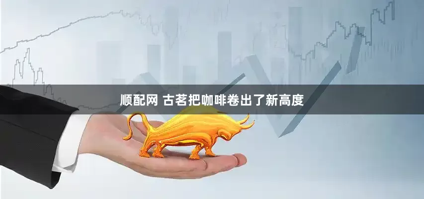 顺配网 古茗把咖啡卷出了新高度