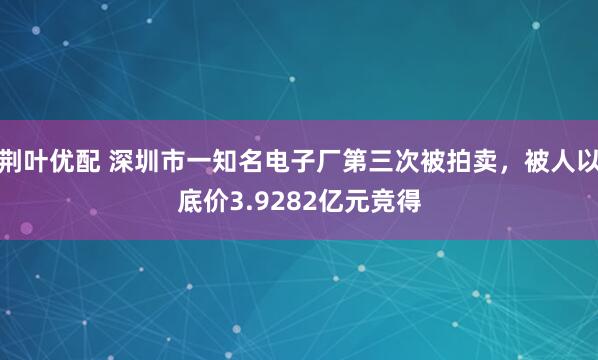 荆叶优配 深圳市一知名电子厂第三次被拍卖，被人以底价3.9282亿元竞得