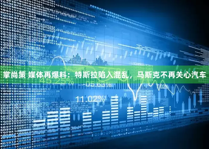 掌尚策 媒体再爆料：特斯拉陷入混乱，马斯克不再关心汽车