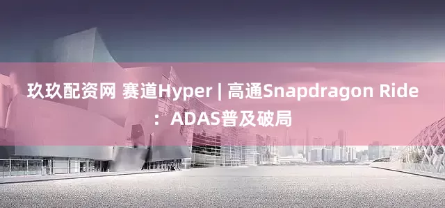 玖玖配资网 赛道Hyper | 高通Snapdragon Ride：ADAS普及破局