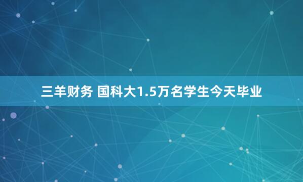 三羊财务 国科大1.5万名学生今天毕业