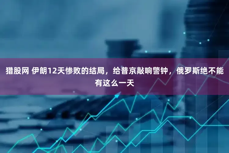 猎股网 伊朗12天惨败的结局，给普京敲响警钟，俄罗斯绝不能有这么一天