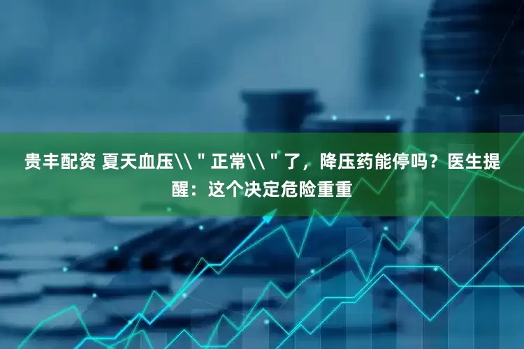 贵丰配资 夏天血压\＂正常\＂了，降压药能停吗？医生提醒：这个决定危险重重
