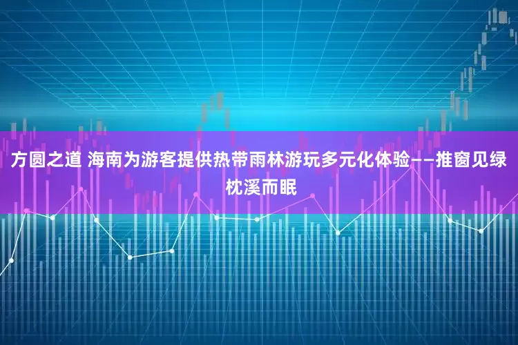 方圆之道 海南为游客提供热带雨林游玩多元化体验——推窗见绿 枕溪而眠