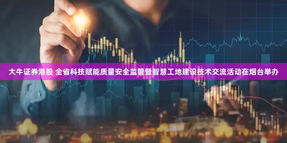 大牛证券港股 全省科技赋能质量安全监管暨智慧工地建设技术交流活动在烟台举办