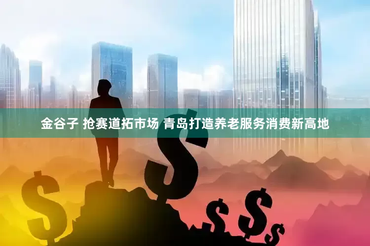 金谷子 抢赛道拓市场 青岛打造养老服务消费新高地
