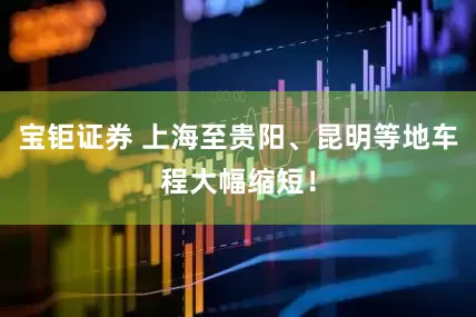 宝钜证券 上海至贵阳、昆明等地车程大幅缩短！