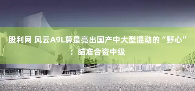 股利网 风云A9L算是亮出国产中大型混动的“野心”：瞄准合资中级