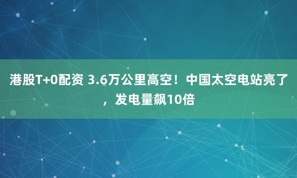 港股T+0配资 3.6万公里高空！中国太空电站亮了，发电量飙10倍