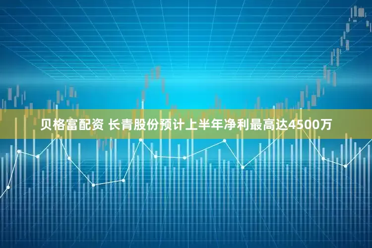 贝格富配资 长青股份预计上半年净利最高达4500万