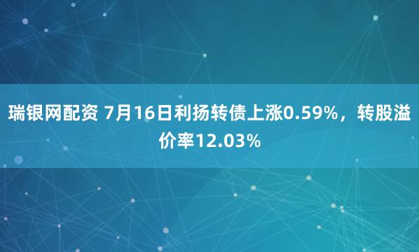 瑞银网配资 7月16日利扬转债上涨0.59%，转股溢价率12.03%