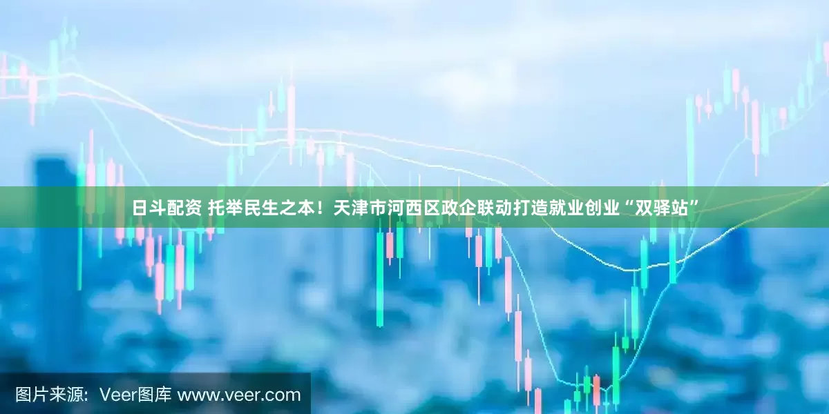 日斗配资 托举民生之本！天津市河西区政企联动打造就业创业“双驿站”