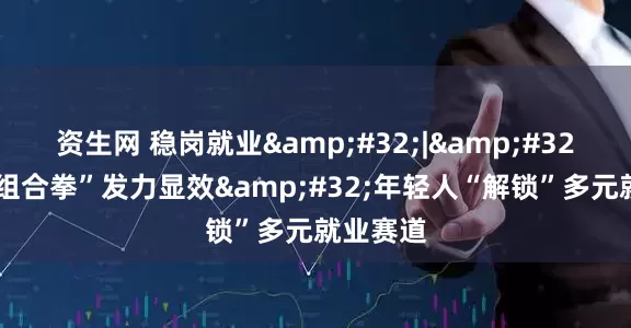 资生网 稳岗就业 | 政策“组合拳”发力显效 年轻人“解锁”多元就业赛道