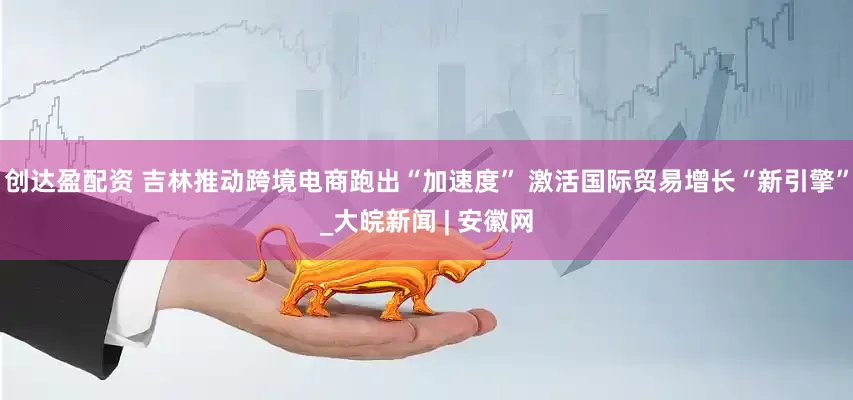 创达盈配资 吉林推动跨境电商跑出“加速度” 激活国际贸易增长“新引擎”_大皖新闻 | 安徽网