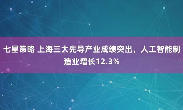 七星策略 上海三大先导产业成绩突出,人工智能制造业增长12.3%