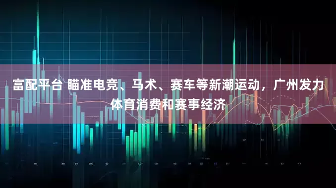 富配平台 瞄准电竞、马术、赛车等新潮运动，广州发力体育消费和赛事经济