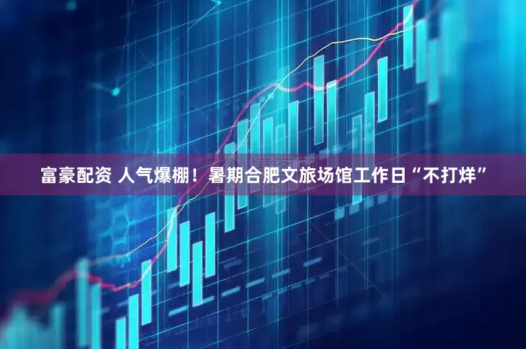 富豪配资 人气爆棚！暑期合肥文旅场馆工作日“不打烊”