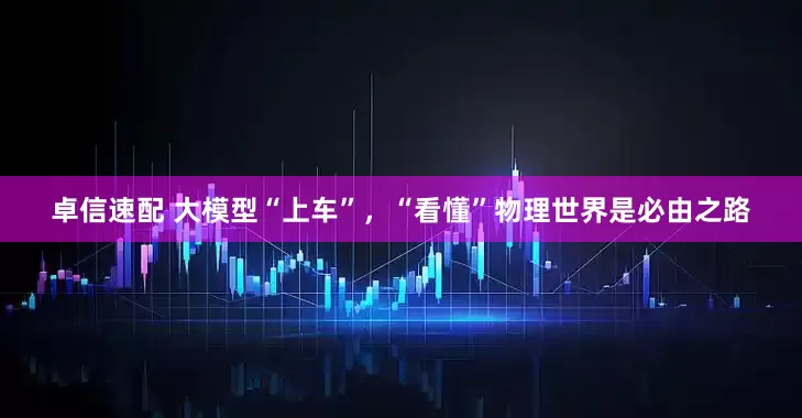 卓信速配 大模型“上车”，“看懂”物理世界是必由之路