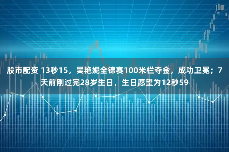 股市配资 13秒15，吴艳妮全锦赛100米栏夺金，成功卫冕；7天前刚过完28岁生日，生日愿望为12秒59