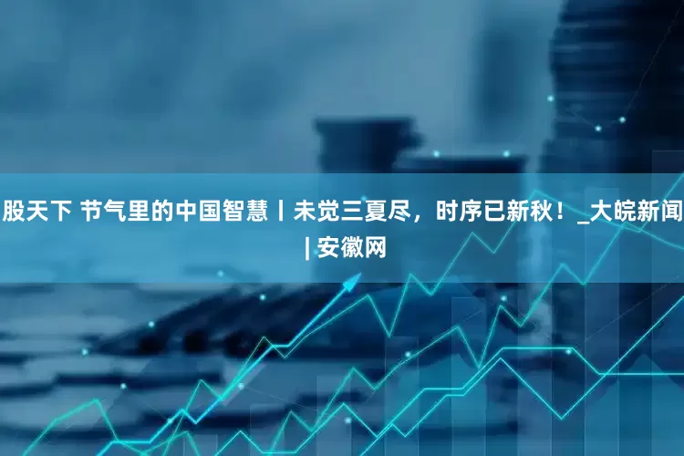 股天下 节气里的中国智慧丨未觉三夏尽，时序已新秋！_大皖新闻 | 安徽网
