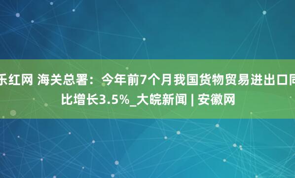 乐红网 海关总署：今年前7个月我国货物贸易进出口同比增长3.5%_大皖新闻 | 安徽网