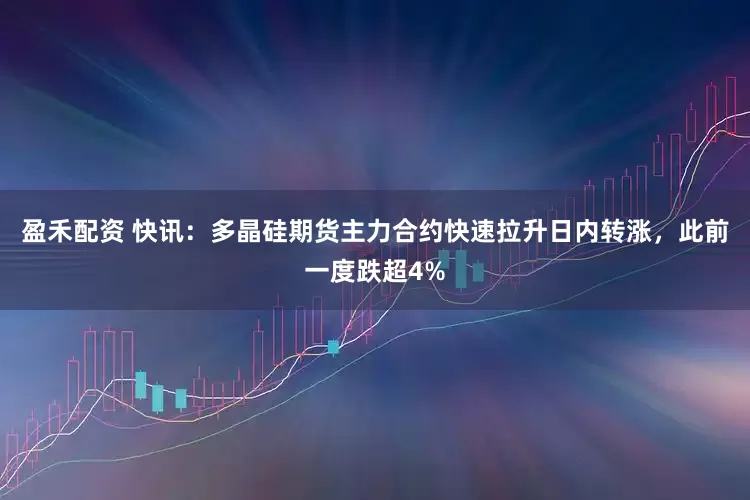 盈禾配资 快讯：多晶硅期货主力合约快速拉升日内转涨，此前一度跌超4%