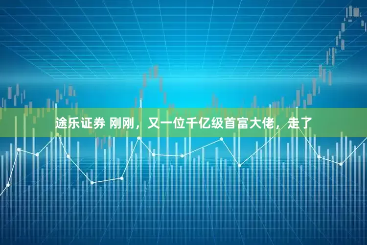 途乐证券 刚刚，又一位千亿级首富大佬，走了