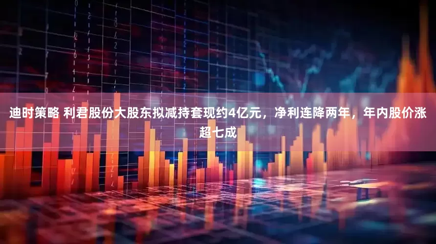 迪时策略 利君股份大股东拟减持套现约4亿元，净利连降两年，年内股价涨超七成