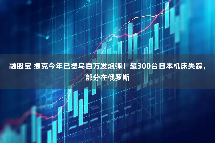 融股宝 捷克今年已援乌百万发炮弹！超300台日本机床失踪，部分在俄罗斯