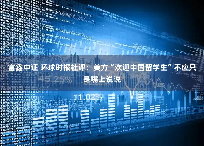 富鑫中证 环球时报社评：美方“欢迎中国留学生”不应只是嘴上说说