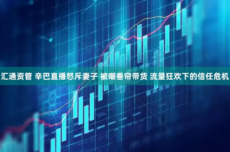 汇通资管 辛巴直播怒斥妻子 被嘲垂帘带货 流量狂欢下的信任危机