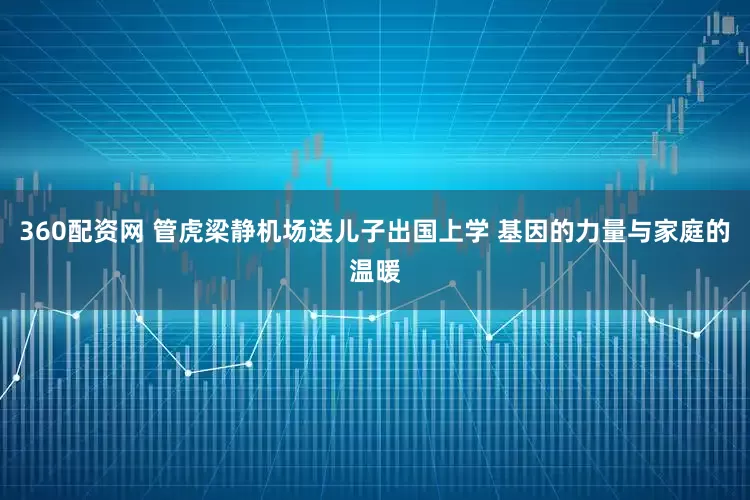 360配资网 管虎梁静机场送儿子出国上学 基因的力量与家庭的温暖