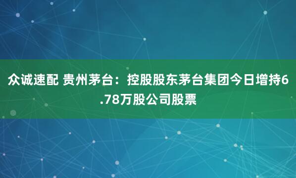 众诚速配 贵州茅台：控股股东茅台集团今日增持6.78万股公司股票