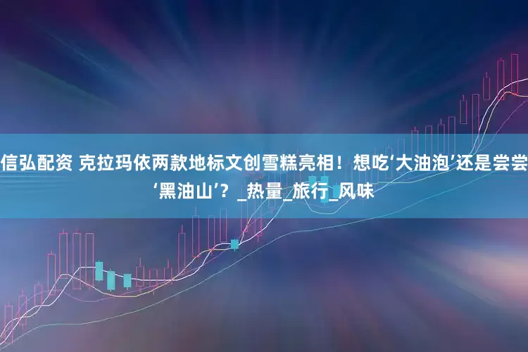 信弘配资 克拉玛依两款地标文创雪糕亮相！想吃‘大油泡’还是尝尝‘黑油山’？_热量_旅行_风味