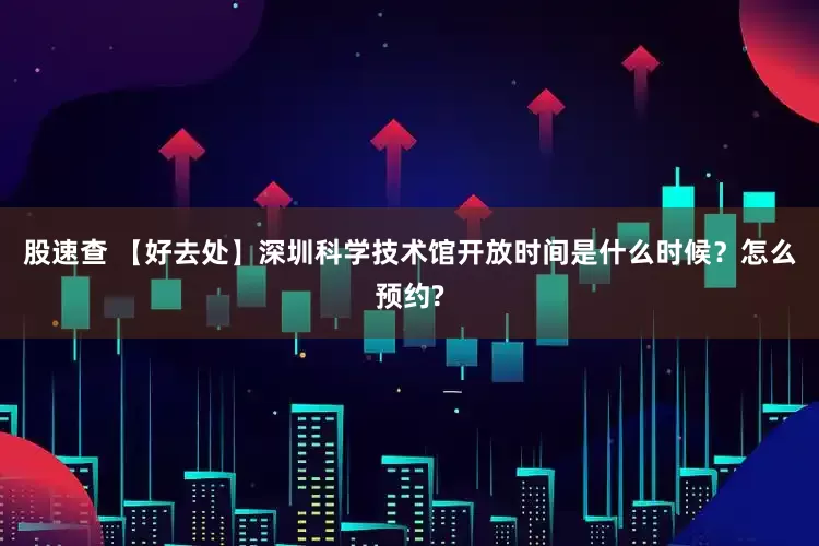 股速查 【好去处】深圳科学技术馆开放时间是什么时候？怎么预约?