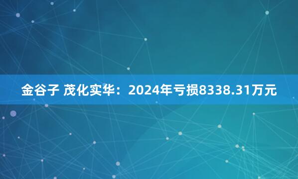 金谷子 茂化实华：2024年亏损8338.31万元