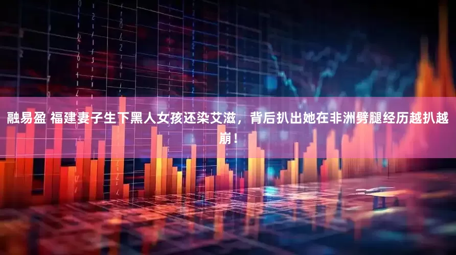 融易盈 福建妻子生下黑人女孩还染艾滋，背后扒出她在非洲劈腿经历越扒越崩！