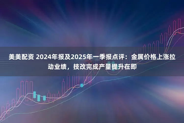 美美配资 2024年报及2025年一季报点评：金属价格上涨拉动业绩，技改完成产量提升在即