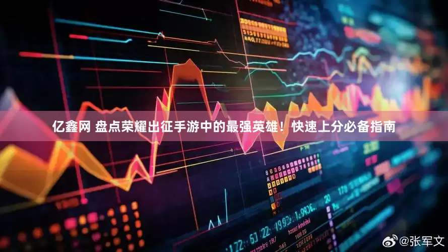亿鑫网 盘点荣耀出征手游中的最强英雄！快速上分必备指南