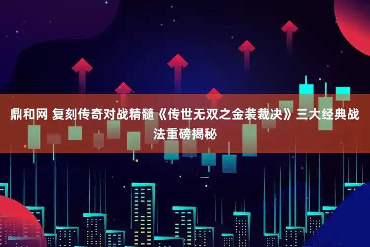 鼎和网 复刻传奇对战精髓《传世无双之金装裁决》三大经典战法重磅揭秘
