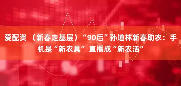 爱配资 （新春走基层）“90后”孙道林新春助农：手机是“新农具” 直播成“新农活”