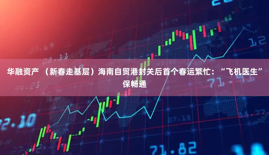 华融资产 （新春走基层）海南自贸港封关后首个春运繁忙：“飞机医生”保畅通